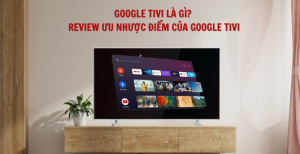 Google Tivi là gì? Review ưu nhược điểm của Google Tivi